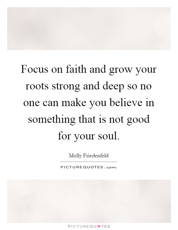 Focus on faith and grow your roots strong and deep so no one can make you believe in something that is not good for your soul. Picture Quote #1