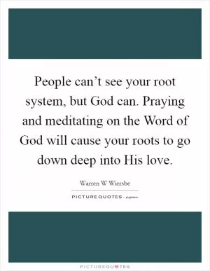People can’t see your root system, but God can. Praying and meditating on the Word of God will cause your roots to go down deep into His love Picture Quote #1