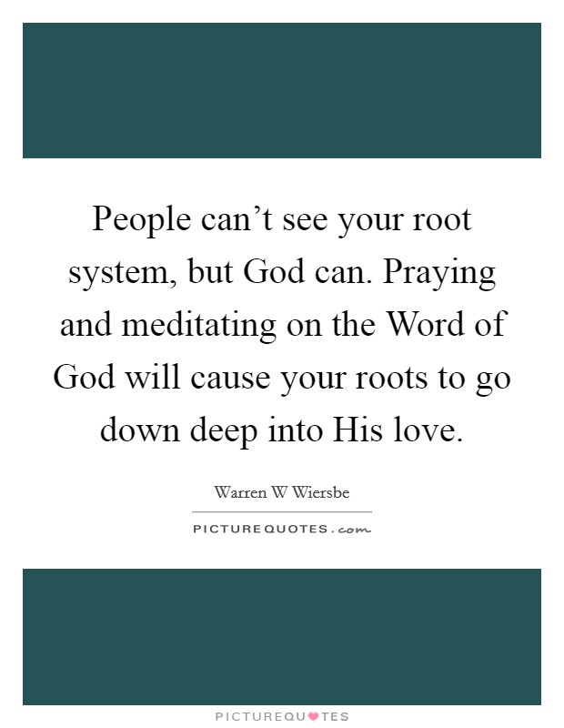 People can't see your root system, but God can. Praying and meditating on the Word of God will cause your roots to go down deep into His love. Picture Quote #1