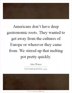Americans don’t have deep gastronomic roots. They wanted to get away from the cultures of Europe or wherever they came from. We stirred up that melting pot pretty quickly Picture Quote #1