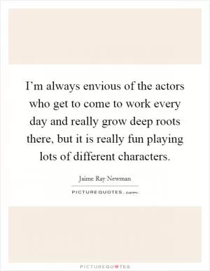 I’m always envious of the actors who get to come to work every day and really grow deep roots there, but it is really fun playing lots of different characters Picture Quote #1