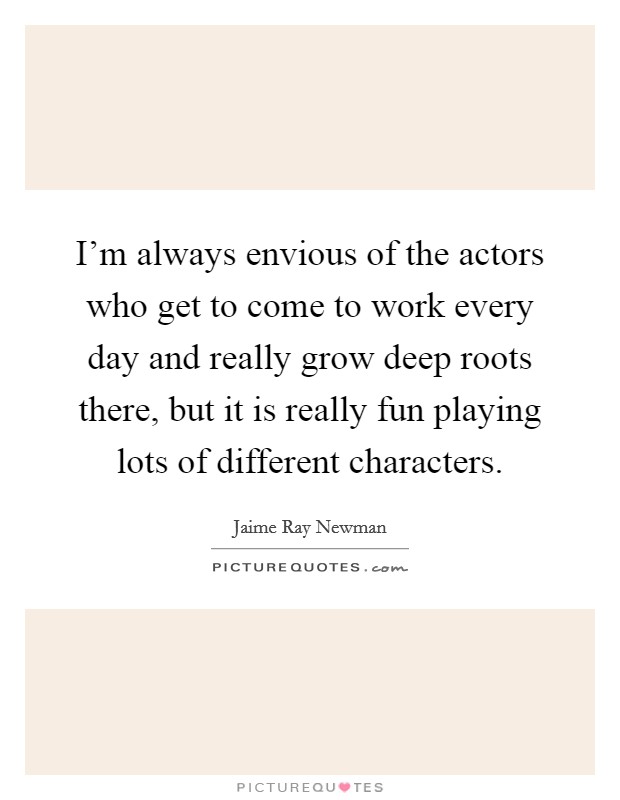 I'm always envious of the actors who get to come to work every day and really grow deep roots there, but it is really fun playing lots of different characters. Picture Quote #1