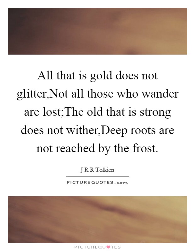 All that is gold does not glitter,Not all those who wander are lost;The old that is strong does not wither,Deep roots are not reached by the frost. Picture Quote #1