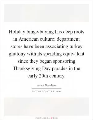 Holiday binge-buying has deep roots in American culture: department stores have been associating turkey gluttony with its spending equivalent since they began sponsoring Thanksgiving Day parades in the early 20th century Picture Quote #1