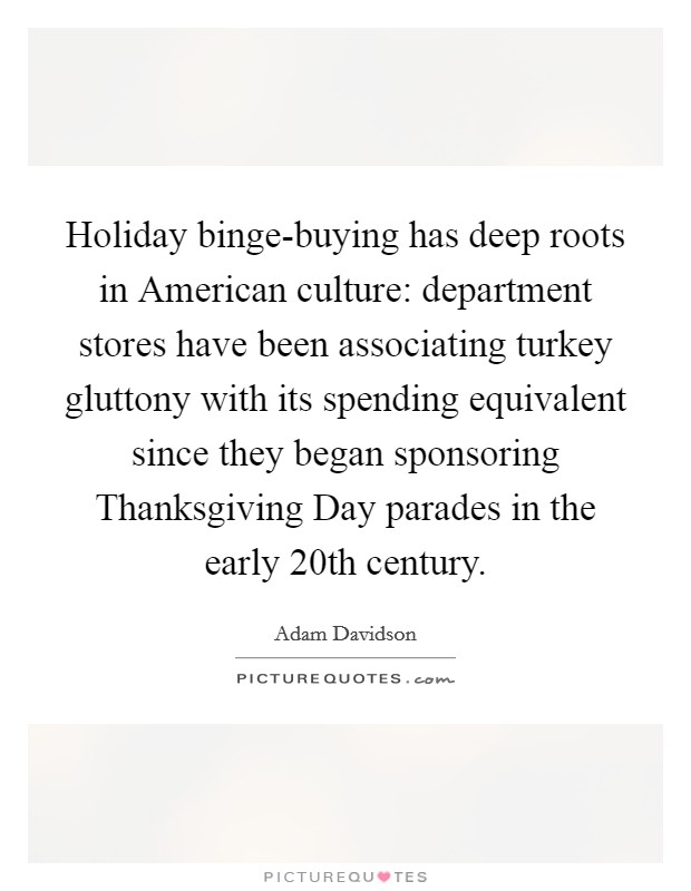 Holiday binge-buying has deep roots in American culture: department stores have been associating turkey gluttony with its spending equivalent since they began sponsoring Thanksgiving Day parades in the early 20th century. Picture Quote #1
