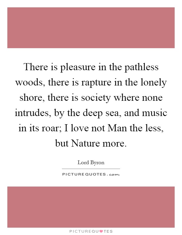 There is pleasure in the pathless woods, there is rapture in the lonely shore, there is society where none intrudes, by the deep sea, and music in its roar; I love not Man the less, but Nature more. Picture Quote #1