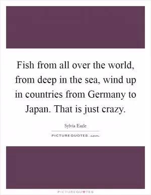 Fish from all over the world, from deep in the sea, wind up in countries from Germany to Japan. That is just crazy Picture Quote #1