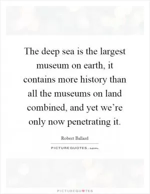 The deep sea is the largest museum on earth, it contains more history than all the museums on land combined, and yet we’re only now penetrating it Picture Quote #1