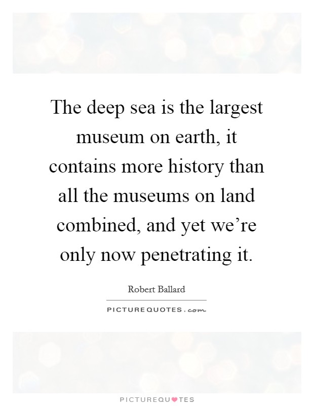 The deep sea is the largest museum on earth, it contains more history than all the museums on land combined, and yet we're only now penetrating it. Picture Quote #1
