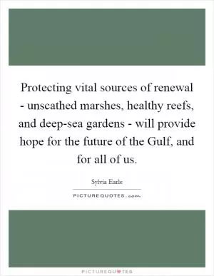 Protecting vital sources of renewal - unscathed marshes, healthy reefs, and deep-sea gardens - will provide hope for the future of the Gulf, and for all of us Picture Quote #1