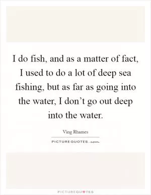 I do fish, and as a matter of fact, I used to do a lot of deep sea fishing, but as far as going into the water, I don’t go out deep into the water Picture Quote #1