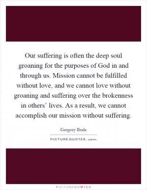Our suffering is often the deep soul groaning for the purposes of God in and through us. Mission cannot be fulfilled without love, and we cannot love without groaning and suffering over the brokenness in others’ lives. As a result, we cannot accomplish our mission without suffering Picture Quote #1