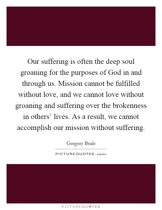 Our suffering is often the deep soul groaning for the purposes of God in and through us. Mission cannot be fulfilled without love, and we cannot love without groaning and suffering over the brokenness in others' lives. As a result, we cannot accomplish our mission without suffering. Picture Quote #1