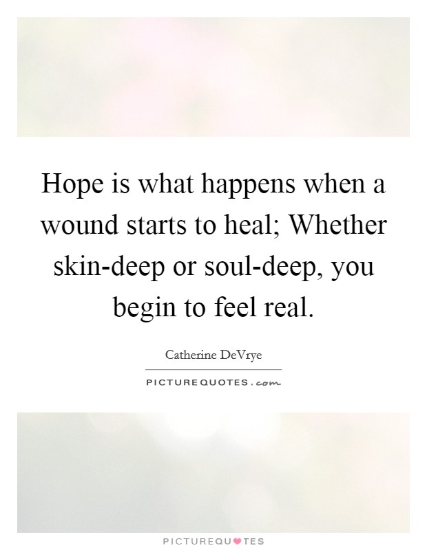 Hope is what happens when a wound starts to heal; Whether skin-deep or soul-deep, you begin to feel real. Picture Quote #1