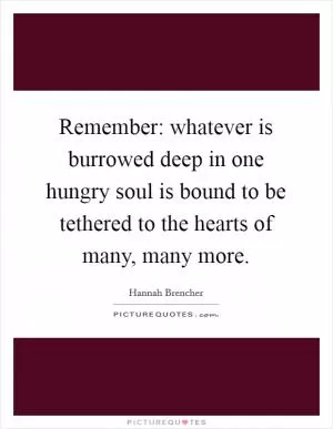 Remember: whatever is burrowed deep in one hungry soul is bound to be tethered to the hearts of many, many more Picture Quote #1