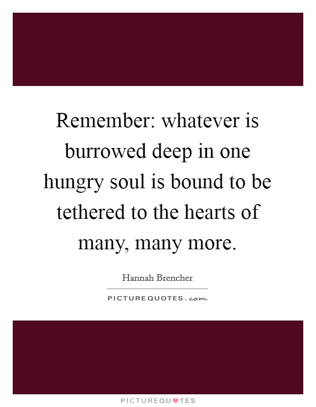 Remember: whatever is burrowed deep in one hungry soul is bound to be tethered to the hearts of many, many more. Picture Quote #1