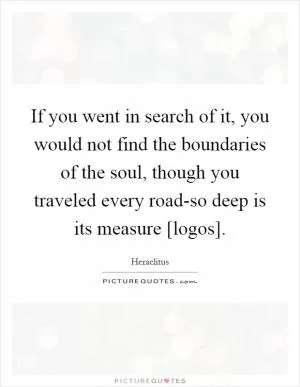 If you went in search of it, you would not find the boundaries of the soul, though you traveled every road-so deep is its measure [logos] Picture Quote #1