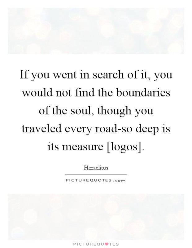 If you went in search of it, you would not find the boundaries of the soul, though you traveled every road-so deep is its measure [logos]. Picture Quote #1