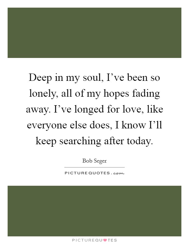Deep in my soul, I've been so lonely, all of my hopes fading away. I've longed for love, like everyone else does, I know I'll keep searching after today. Picture Quote #1