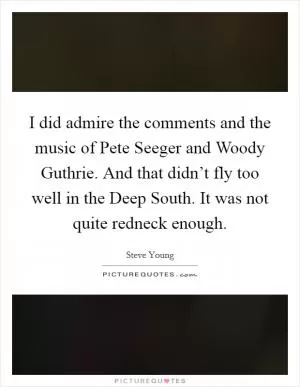 I did admire the comments and the music of Pete Seeger and Woody Guthrie. And that didn’t fly too well in the Deep South. It was not quite redneck enough Picture Quote #1