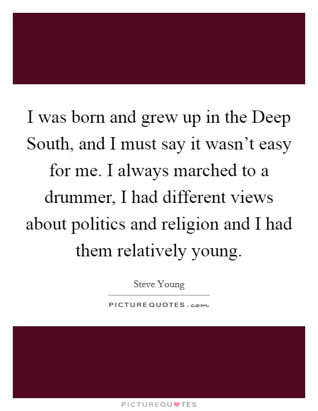 I was born and grew up in the Deep South, and I must say it wasn't easy for me. I always marched to a drummer, I had different views about politics and religion and I had them relatively young. Picture Quote #1