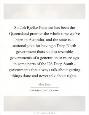 Sir Joh Bjelke-Petersen has been the Queensland premier the whole time we’ve been in Australia, and the state is a national joke for having a Deep North government thats said to resemble governments of a generation or more ago in some parts of the US Deep South - governments that always talk about getting things done and never talk about rights Picture Quote #1