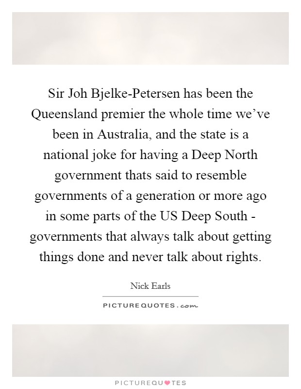 Sir Joh Bjelke-Petersen has been the Queensland premier the whole time we've been in Australia, and the state is a national joke for having a Deep North government thats said to resemble governments of a generation or more ago in some parts of the US Deep South - governments that always talk about getting things done and never talk about rights. Picture Quote #1