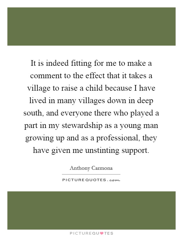 It is indeed fitting for me to make a comment to the effect that it takes a village to raise a child because I have lived in many villages down in deep south, and everyone there who played a part in my stewardship as a young man growing up and as a professional, they have given me unstinting support. Picture Quote #1