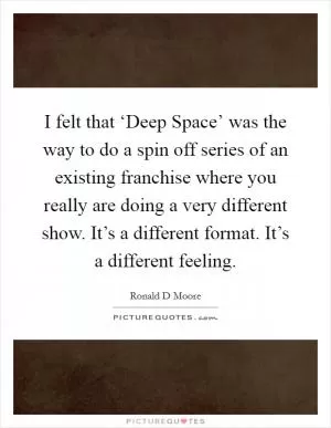 I felt that ‘Deep Space’ was the way to do a spin off series of an existing franchise where you really are doing a very different show. It’s a different format. It’s a different feeling Picture Quote #1
