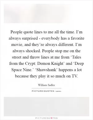 People quote lines to me all the time. I’m always surprised - everybody has a favorite movie, and they’re always different. I’m always shocked. People stop me on the street and throw lines at me from ‘Tales from the Crypt: Demon Knight’ and ‘Deep Space Nine.’ ‘Shawshank’ happens a lot because they play it so much on TV Picture Quote #1