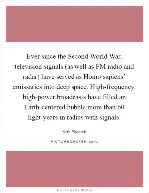 Ever since the Second World War, television signals (as well as FM radio and radar) have served as Homo sapiens’ emissaries into deep space. High-frequency, high-power broadcasts have filled an Earth-centered bubble more than 60 light-years in radius with signals Picture Quote #1