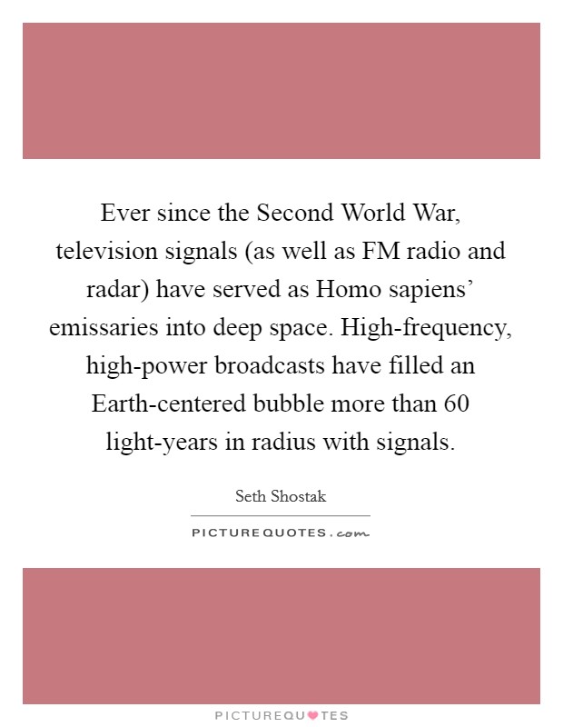 Ever since the Second World War, television signals (as well as FM radio and radar) have served as Homo sapiens' emissaries into deep space. High-frequency, high-power broadcasts have filled an Earth-centered bubble more than 60 light-years in radius with signals. Picture Quote #1