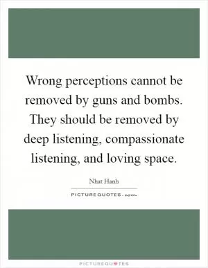 Wrong perceptions cannot be removed by guns and bombs. They should be removed by deep listening, compassionate listening, and loving space Picture Quote #1