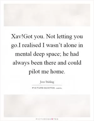 Xav!Got you. Not letting you go.I realised I wasn’t alone in mental deep space; he had always been there and could pilot me home Picture Quote #1