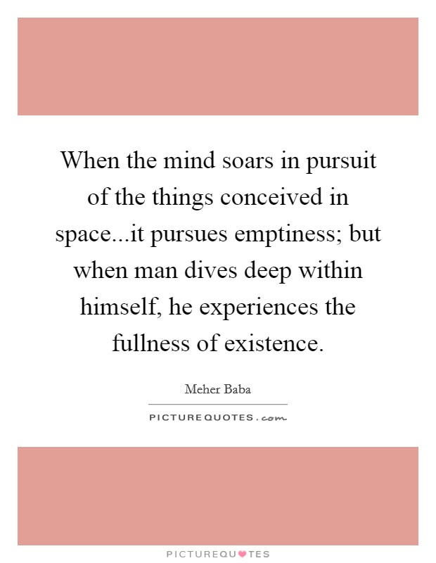 When the mind soars in pursuit of the things conceived in space...it pursues emptiness; but when man dives deep within himself, he experiences the fullness of existence. Picture Quote #1