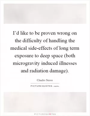 I’d like to be proven wrong on the difficulty of handling the medical side-effects of long term exposure to deep space (both microgravity induced illnesses and radiation damage) Picture Quote #1