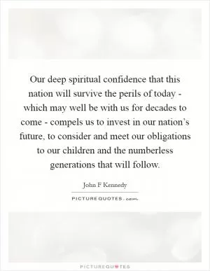 Our deep spiritual confidence that this nation will survive the perils of today - which may well be with us for decades to come - compels us to invest in our nation’s future, to consider and meet our obligations to our children and the numberless generations that will follow Picture Quote #1
