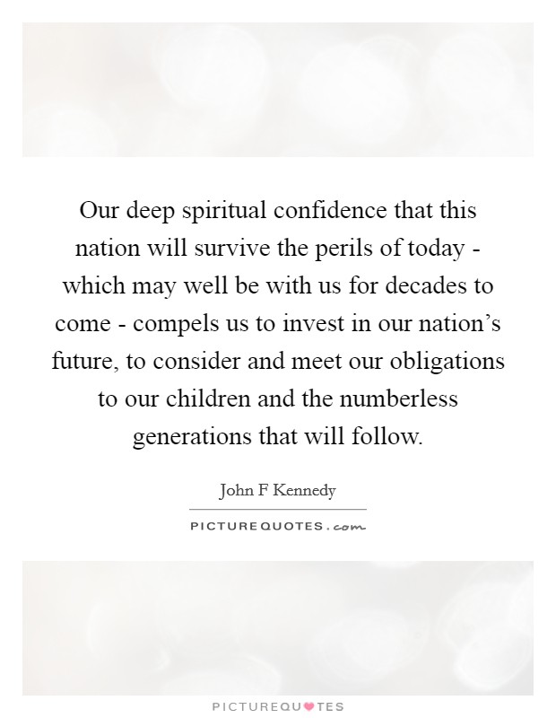 Our deep spiritual confidence that this nation will survive the perils of today - which may well be with us for decades to come - compels us to invest in our nation's future, to consider and meet our obligations to our children and the numberless generations that will follow. Picture Quote #1