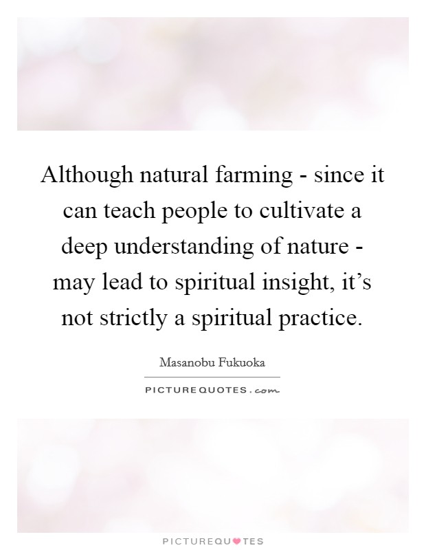Although natural farming - since it can teach people to cultivate a deep understanding of nature - may lead to spiritual insight, it's not strictly a spiritual practice. Picture Quote #1