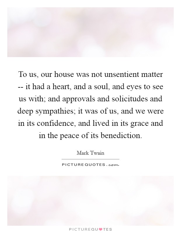 To us, our house was not unsentient matter -- it had a heart, and a soul, and eyes to see us with; and approvals and solicitudes and deep sympathies; it was of us, and we were in its confidence, and lived in its grace and in the peace of its benediction. Picture Quote #1
