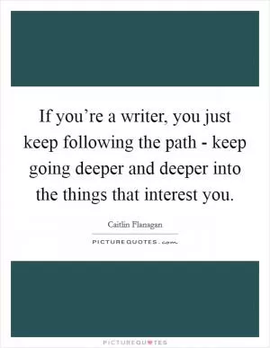 If you’re a writer, you just keep following the path - keep going deeper and deeper into the things that interest you Picture Quote #1