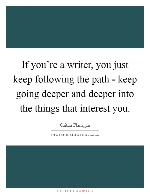 If you're a writer, you just keep following the path - keep going deeper and deeper into the things that interest you. Picture Quote #1
