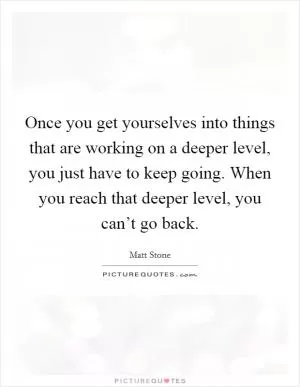 Once you get yourselves into things that are working on a deeper level, you just have to keep going. When you reach that deeper level, you can’t go back Picture Quote #1