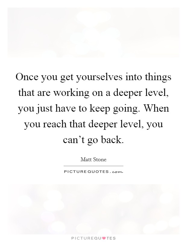 Once you get yourselves into things that are working on a deeper level, you just have to keep going. When you reach that deeper level, you can't go back. Picture Quote #1