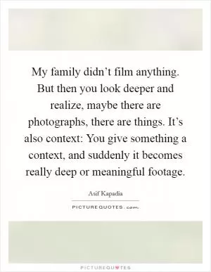 My family didn’t film anything. But then you look deeper and realize, maybe there are photographs, there are things. It’s also context: You give something a context, and suddenly it becomes really deep or meaningful footage Picture Quote #1