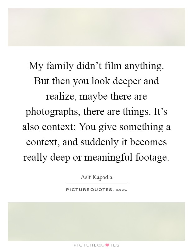 My family didn't film anything. But then you look deeper and realize, maybe there are photographs, there are things. It's also context: You give something a context, and suddenly it becomes really deep or meaningful footage. Picture Quote #1