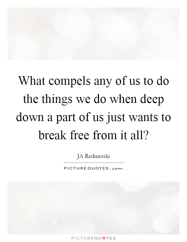 What compels any of us to do the things we do when deep down a part of us just wants to break free from it all? Picture Quote #1