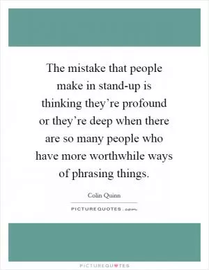 The mistake that people make in stand-up is thinking they’re profound or they’re deep when there are so many people who have more worthwhile ways of phrasing things Picture Quote #1