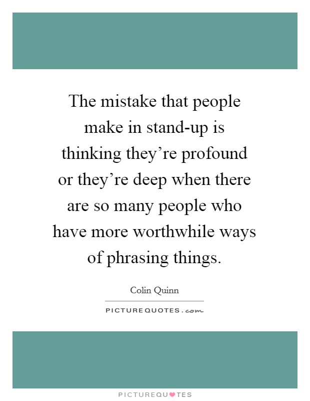 The mistake that people make in stand-up is thinking they're profound or they're deep when there are so many people who have more worthwhile ways of phrasing things. Picture Quote #1