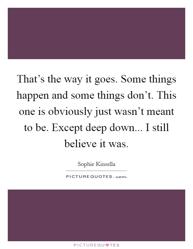 That's the way it goes. Some things happen and some things don't. This one is obviously just wasn't meant to be. Except deep down... I still believe it was. Picture Quote #1